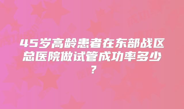 45岁高龄患者在东部战区总医院做试管成功率多少？