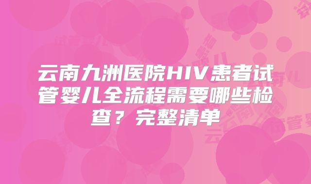 云南九洲医院HIV患者试管婴儿全流程需要哪些检查？完整清单