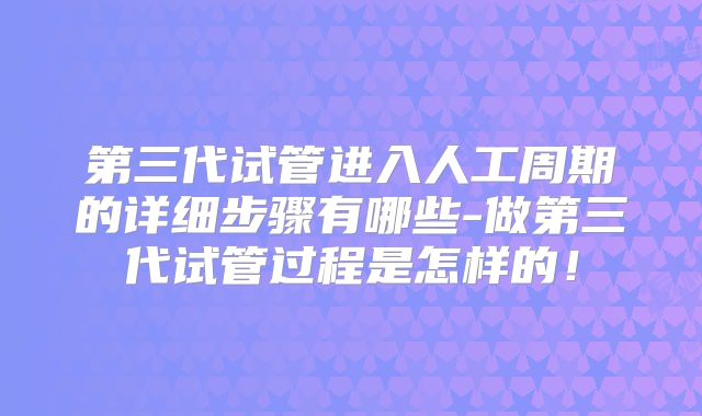 第三代试管进入人工周期的详细步骤有哪些-做第三代试管过程是怎样的！