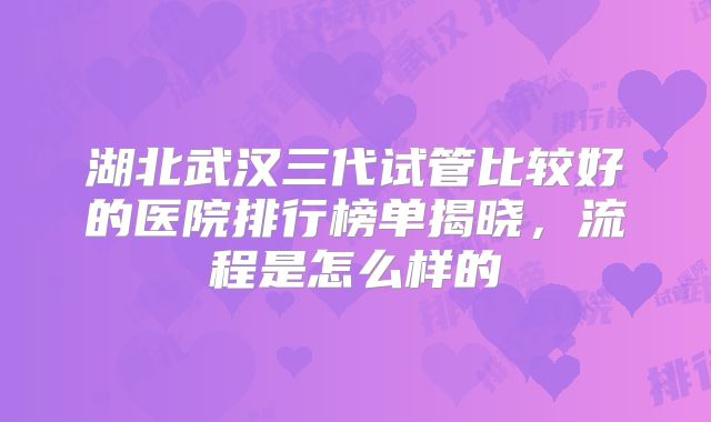 湖北武汉三代试管比较好的医院排行榜单揭晓，流程是怎么样的