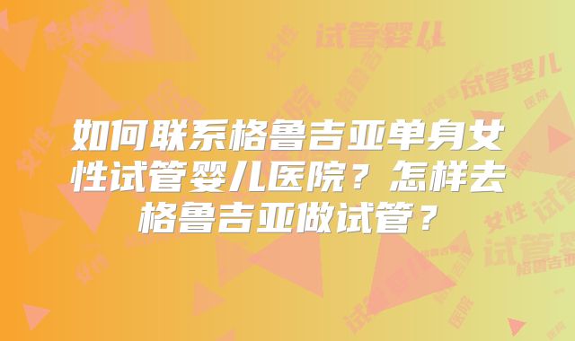 如何联系格鲁吉亚单身女性试管婴儿医院？怎样去格鲁吉亚做试管？