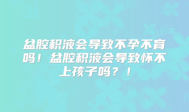 盆腔积液会导致不孕不育吗!盆腔积液会导致怀不上孩子吗?!