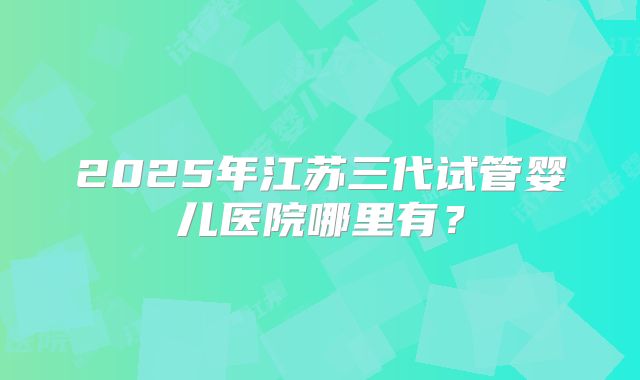 2025年江苏三代试管婴儿医院哪里有？