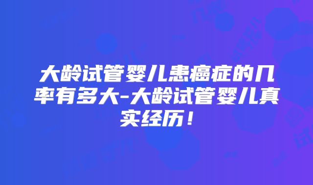 大龄试管婴儿患癌症的几率有多大-大龄试管婴儿真实经历!