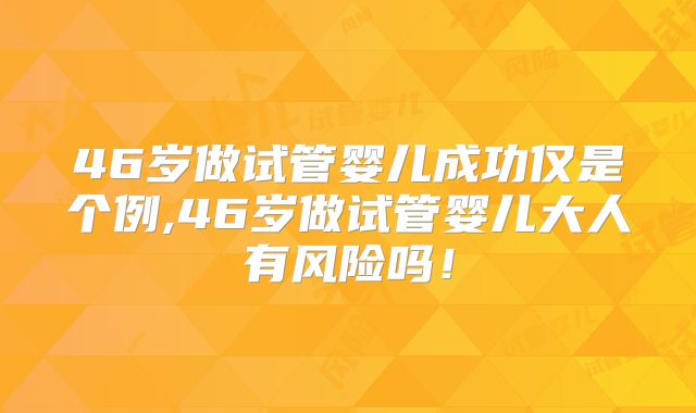 46岁做试管婴儿成功仅是个例,46岁做试管婴儿大人有风险吗！