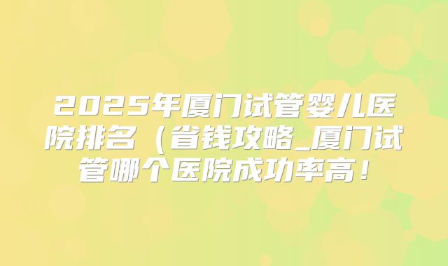 2025年厦门试管婴儿医院排名（省钱攻略_厦门试管哪个医院成功率高！