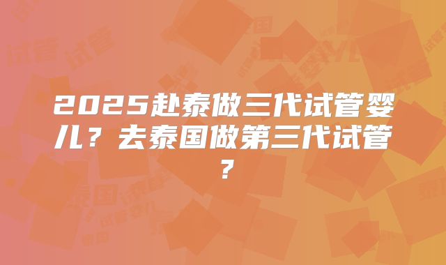 2025赴泰做三代试管婴儿？去泰国做第三代试管？