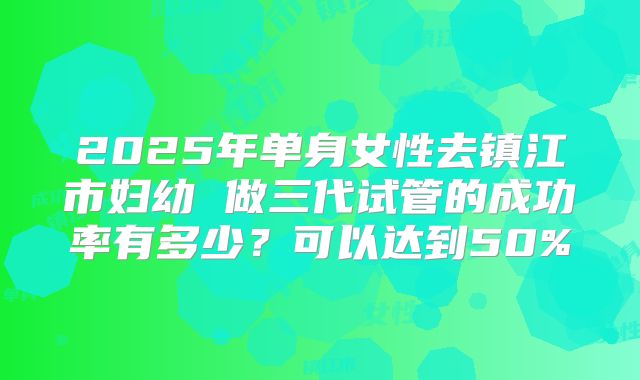 2025年单身女性去镇江市妇幼 做三代试管的成功率有多少？可以达到50%