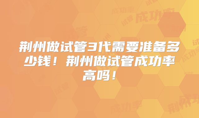 荆州做试管3代需要准备多少钱！荆州做试管成功率高吗！