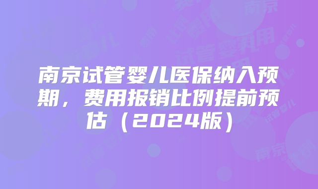 南京试管婴儿医保纳入预期,费用报销比例提前预估(2024版)