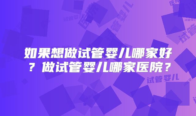 如果想做试管婴儿哪家好？做试管婴儿哪家医院？