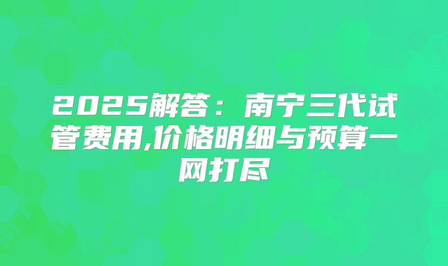 2025解答:南宁三代试管费用,价格明细与预算一网打尽