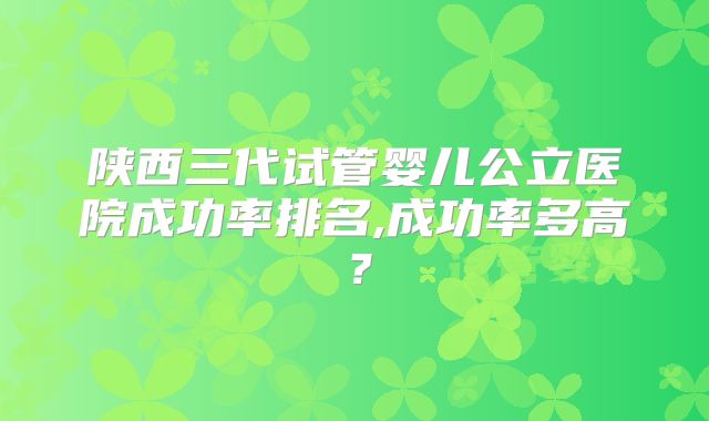 陕西三代试管婴儿公立医院成功率排名,成功率多高?