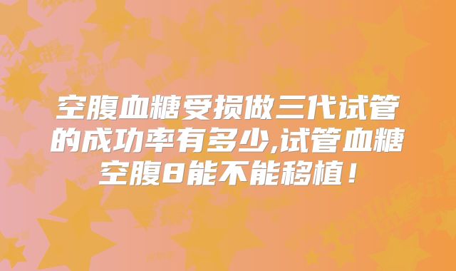 空腹血糖受损做三代试管的成功率有多少,试管血糖空腹8能不能移植！