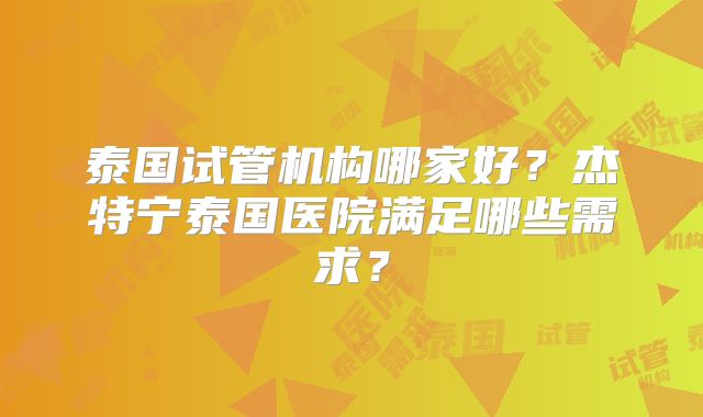 泰国试管机构哪家好？杰特宁泰国医院满足哪些需求？