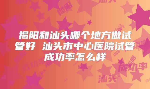 揭阳和汕头哪个地方做试管好 汕头市中心医院试管成功率怎么样