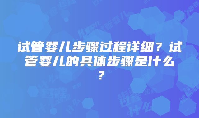 试管婴儿步骤过程详细？试管婴儿的具体步骤是什么？