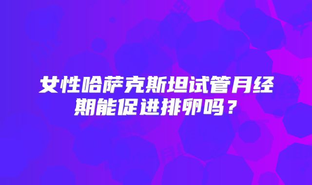 女性哈萨克斯坦试管月经期能促进排卵吗？