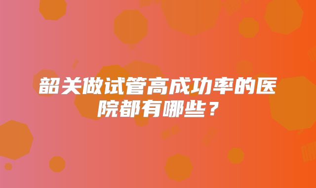 韶关做试管高成功率的医院都有哪些？