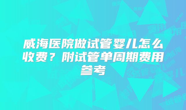 威海医院做试管婴儿怎么收费？附试管单周期费用参考