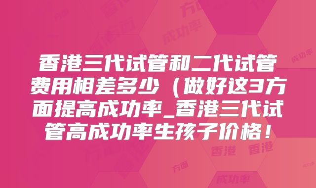 香港三代试管和二代试管费用相差多少（做好这3方面提高成功率_香港三代试管高成功率生孩子价格！