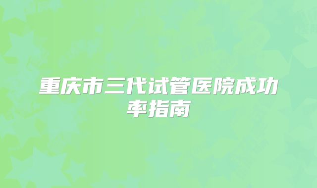 重庆市三代试管医院成功率指南