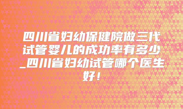 四川省妇幼保健院做三代试管婴儿的成功率有多少_四川省妇幼试管哪个医生好!