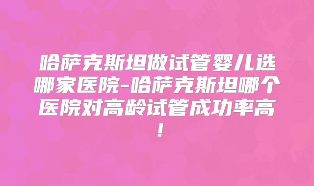 哈萨克斯坦做试管婴儿选哪家医院-哈萨克斯坦哪个医院对高龄试管成功率高！