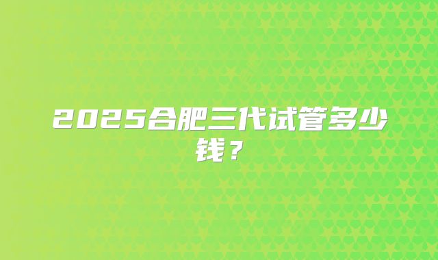 2025合肥三代试管多少钱？