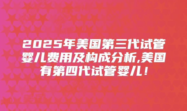 2025年美国第三代试管婴儿费用及构成分析,美国有第四代试管婴儿！