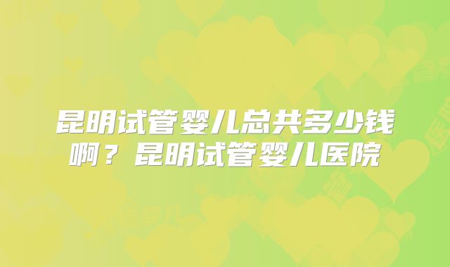昆明试管婴儿总共多少钱啊?昆明试管婴儿医院