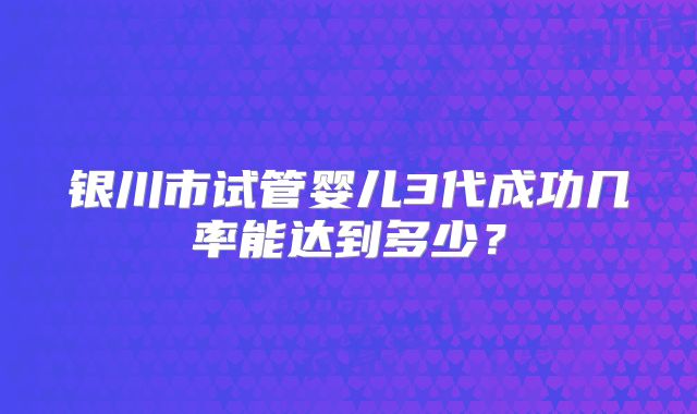 银川市试管婴儿3代成功几率能达到多少？