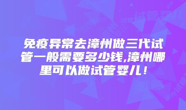 免疫异常去漳州做三代试管一般需要多少钱,漳州哪里可以做试管婴儿！