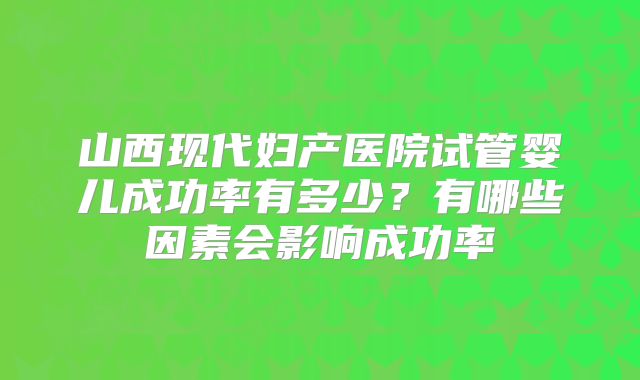 山西现代妇产医院试管婴儿成功率有多少?有哪些因素会影响成功率