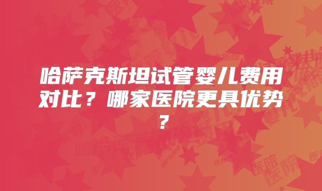 哈萨克斯坦试管婴儿费用对比?哪家医院更具优势?