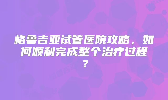 格鲁吉亚试管医院攻略,如何顺利完成整个治疗过程?