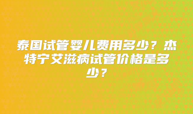 泰国试管婴儿费用多少？杰特宁艾滋病试管价格是多少？