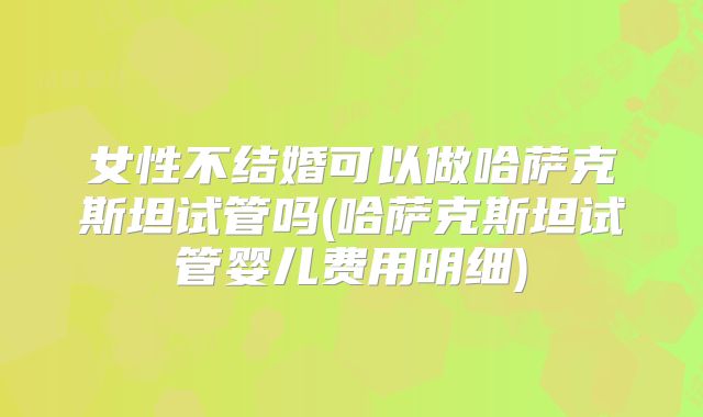 女性不结婚可以做哈萨克斯坦试管吗(哈萨克斯坦试管婴儿费用明细)