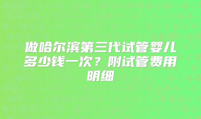 做哈尔滨第三代试管婴儿多少钱一次？附试管费用明细