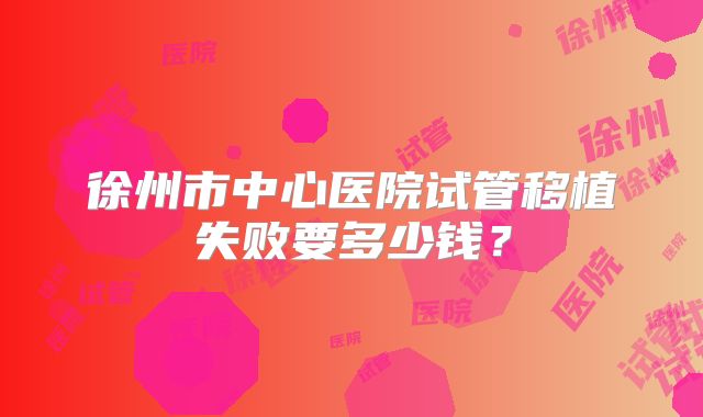 徐州市中心医院试管移植失败要多少钱?