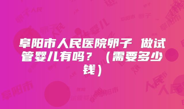 阜阳市人民医院卵子 做试管婴儿有吗？（需要多少钱）