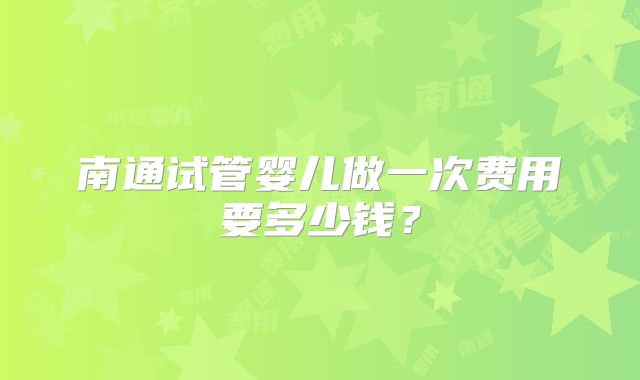 南通试管婴儿做一次费用要多少钱？