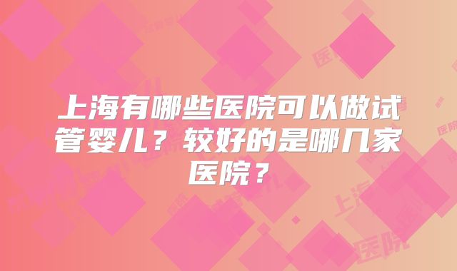 上海有哪些医院可以做试管婴儿?较好的是哪几家医院?