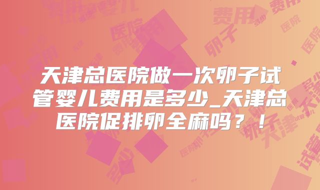 天津总医院做一次卵子试管婴儿费用是多少_天津总医院促排卵全麻吗？！