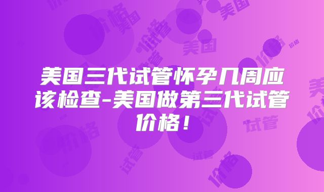 美国三代试管怀孕几周应该检查-美国做第三代试管价格！