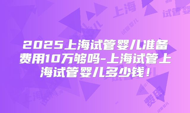 2025上海试管婴儿准备费用10万够吗-上海试管上海试管婴儿多少钱！