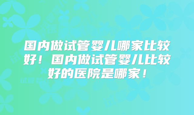 国内做试管婴儿哪家比较好！国内做试管婴儿比较好的医院是哪家！