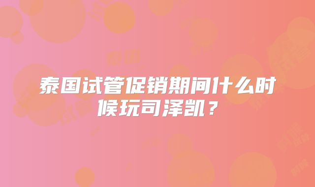 泰国试管促销期间什么时候玩司泽凯？