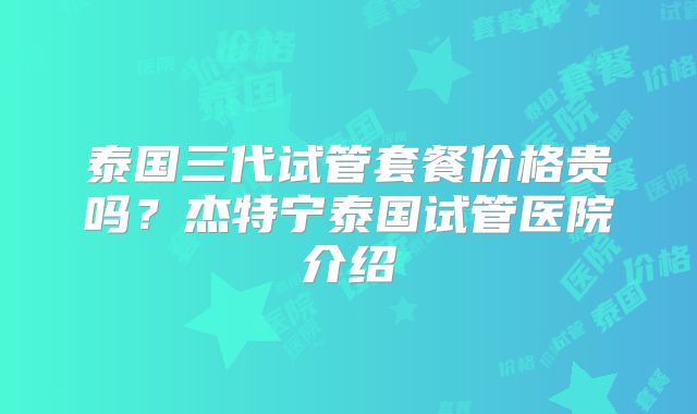 泰国三代试管套餐价格贵吗？杰特宁泰国试管医院介绍
