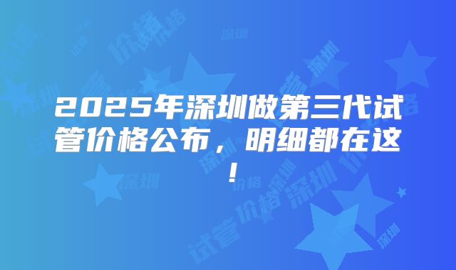 2025年深圳做第三代试管价格公布，明细都在这！